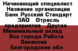 Начинающий специалист › Название организации ­ Банк Русский Стандарт, ЗАО › Отрасль предприятия ­ Другое › Минимальный оклад ­ 1 - Все города Работа » Вакансии   . Белгородская обл.